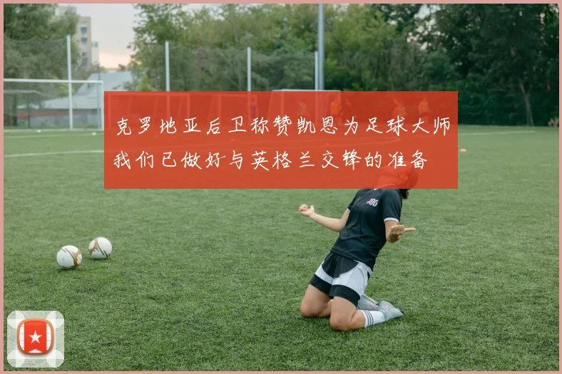 克罗地亚后卫称赞凯恩为足球大师我们已做好与英格兰交锋的准备