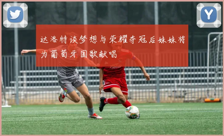 达洛特谈梦想与荣耀夺冠后妹妹将为葡萄牙国歌献唱
