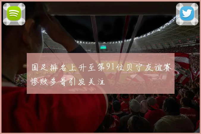 国足排名上升至第91位贝宁友谊赛惨败多哥引发关注