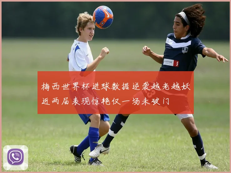 梅西世界杯进球数据逆袭越老越妖近两届表现惊艳仅一场未破门
