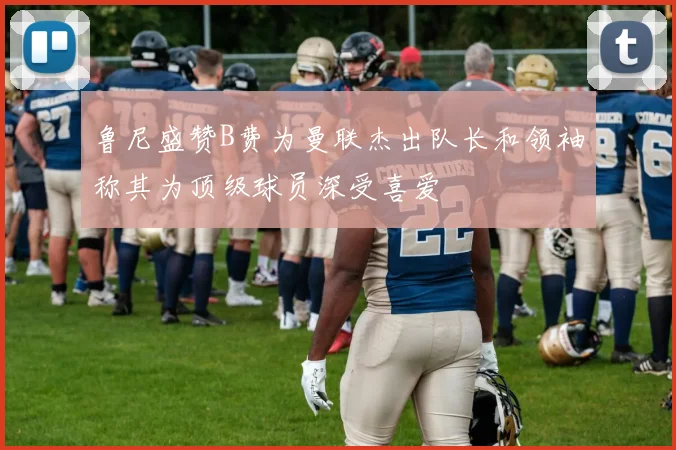 鲁尼盛赞B费为曼联杰出队长和领袖称其为顶级球员深受喜爱