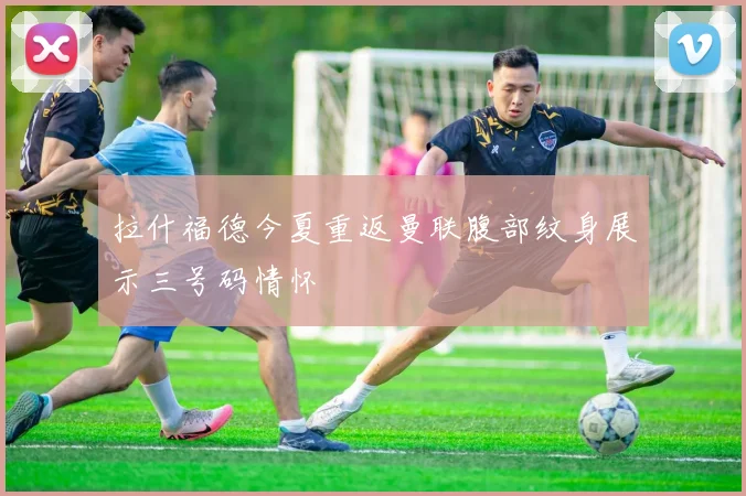 拉什福德今夏重返曼联腹部纹身展示三号码情怀