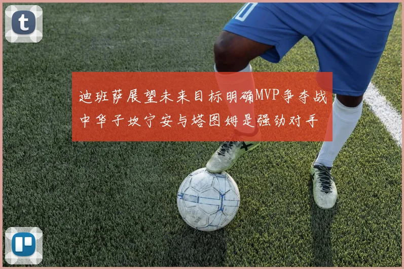 迪班萨展望未来目标明确MVP争夺战中华子坎宁安与塔图姆是强劲对手