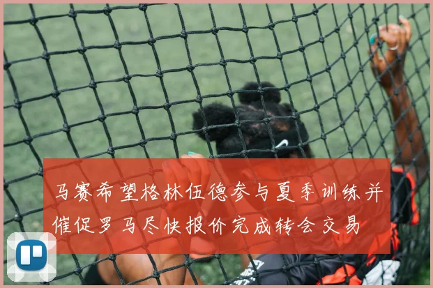 马赛希望格林伍德参与夏季训练并催促罗马尽快报价完成转会交易