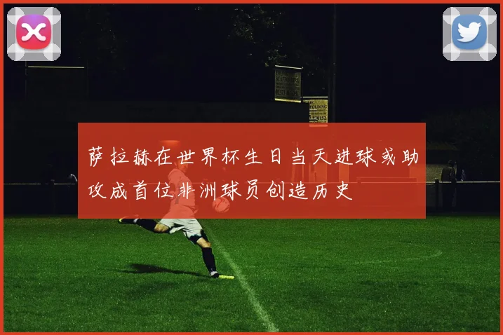 萨拉赫在世界杯生日当天进球或助攻成首位非洲球员创造历史