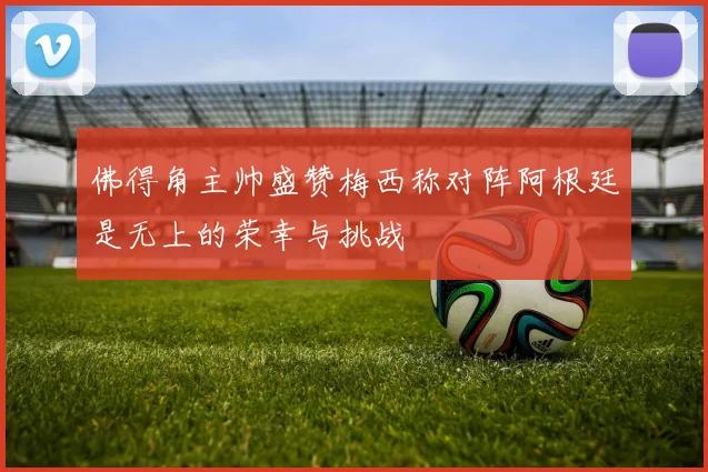佛得角主帅盛赞梅西称对阵阿根廷是无上的荣幸与挑战