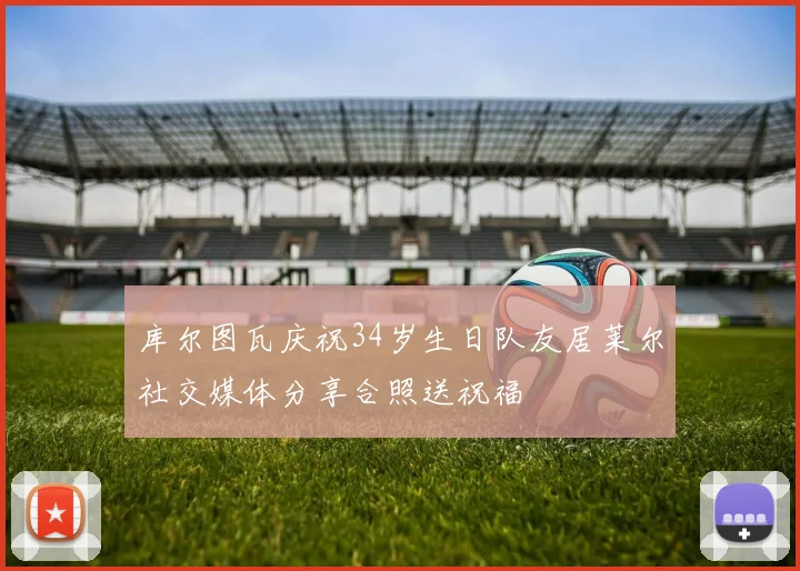 库尔图瓦庆祝34岁生日队友居莱尔社交媒体分享合照送祝福