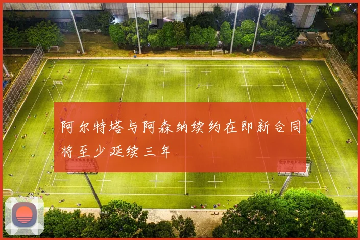 阿尔特塔与阿森纳续约在即新合同将至少延续三年