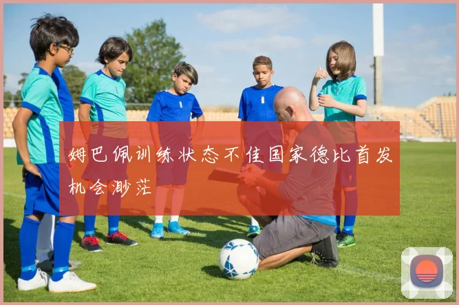 姆巴佩训练状态不佳国家德比首发机会渺茫