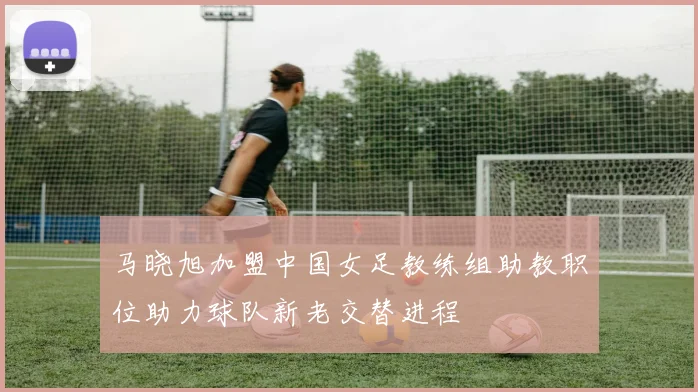 马晓旭加盟中国女足教练组助教职位助力球队新老交替进程
