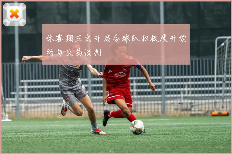 休赛期正式开启各球队积极展开续约与交易谈判
